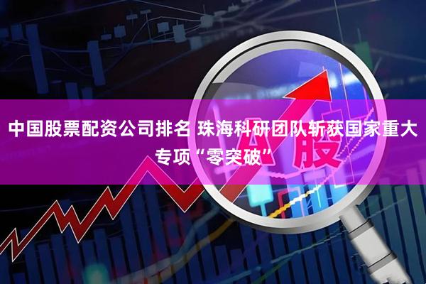 中国股票配资公司排名 珠海科研团队斩获国家重大专项“零突破”