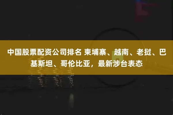 中国股票配资公司排名 柬埔寨、越南、老挝、巴基斯坦、哥伦比亚，最新涉台表态