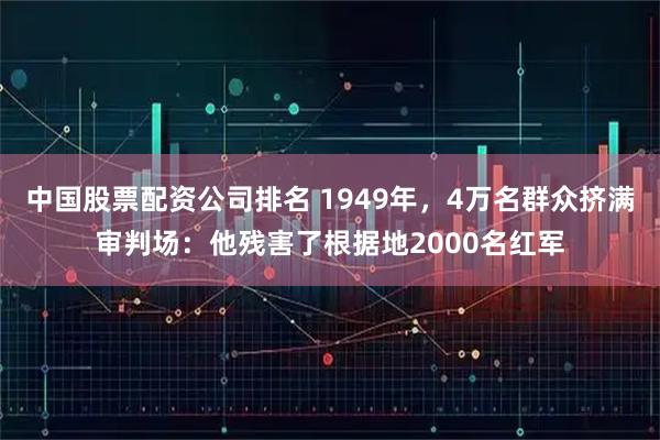 中国股票配资公司排名 1949年，4万名群众挤满审判场：他残害了根据地2000名红军