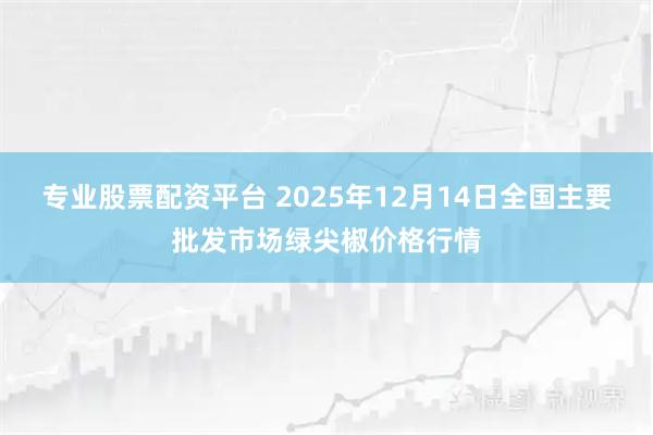 专业股票配资平台 2025年12月14日全国主要批发市场绿尖椒价格行情