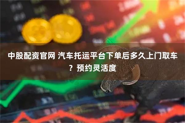 中股配资官网 汽车托运平台下单后多久上门取车？预约灵活度