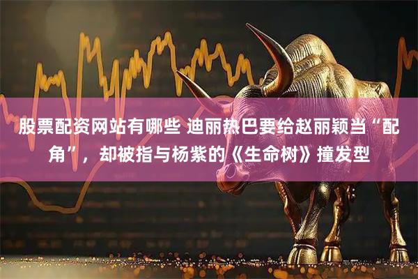 股票配资网站有哪些 迪丽热巴要给赵丽颖当“配角”，却被指与杨紫的《生命树》撞发型
