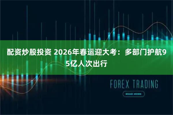 配资炒股投资 2026年春运迎大考：多部门护航95亿人次出行