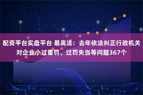 配资平台实盘平台 最高法：去年依法纠正行政机关对企业小过重罚、过罚失当等问题367个