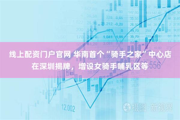 线上配资门户官网 华南首个“骑手之家”中心店在深圳揭牌，增设女骑手哺乳区等