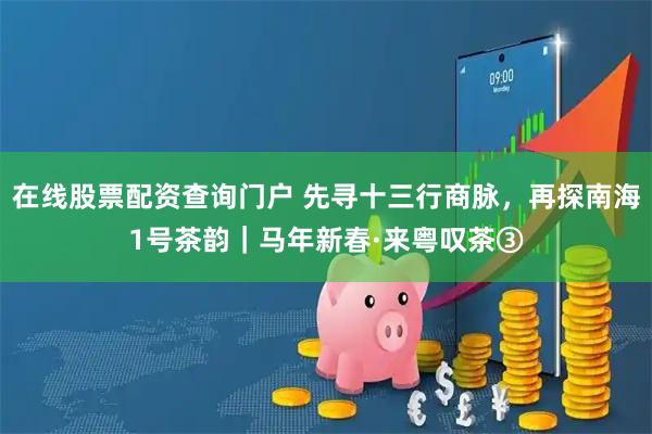 在线股票配资查询门户 先寻十三行商脉，再探南海1号茶韵｜马年新春·来粤叹茶③