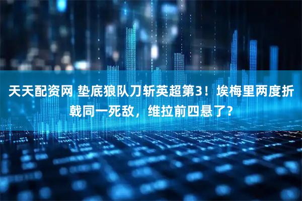 天天配资网 垫底狼队刀斩英超第3！埃梅里两度折戟同一死敌，维拉前四悬了？