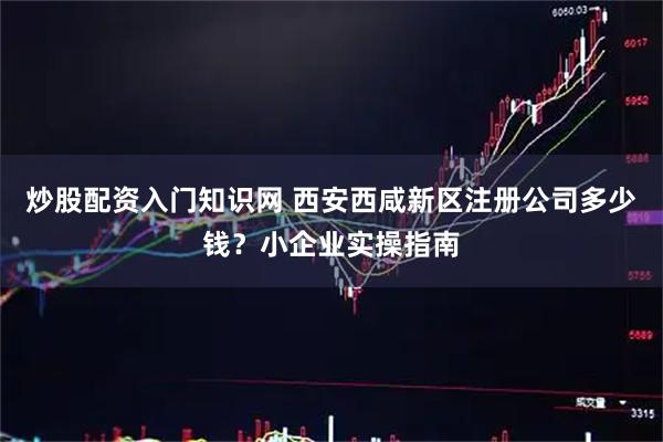 炒股配资入门知识网 西安西咸新区注册公司多少钱？小企业实操指南