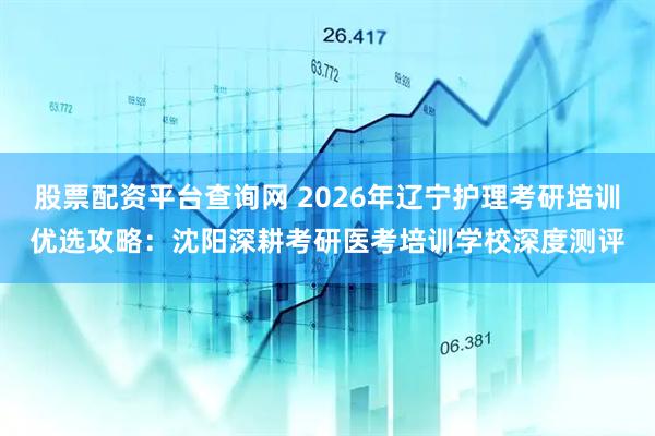 股票配资平台查询网 2026年辽宁护理考研培训优选攻略：沈阳深耕考研医考培训学校深度测评