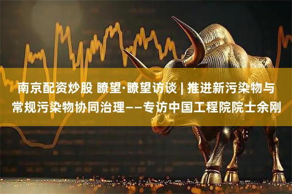 南京配资炒股 瞭望·瞭望访谈 | 推进新污染物与常规污染物协同治理——专访中国工程院院士余刚
