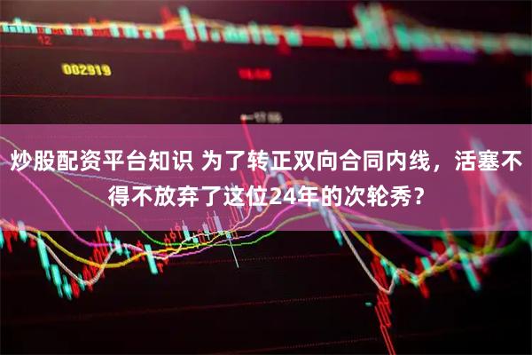 炒股配资平台知识 为了转正双向合同内线，活塞不得不放弃了这位24年的次轮秀？