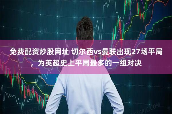 免费配资炒股网址 切尔西vs曼联出现27场平局，为英超史上平局最多的一组对决