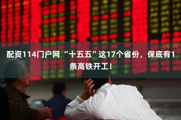 配资114门户网 “十五五”这17个省份，保底有1条高铁开工！