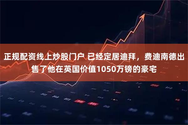 正规配资线上炒股门户 已经定居迪拜，费迪南德出售了他在英国价值1050万镑的豪宅