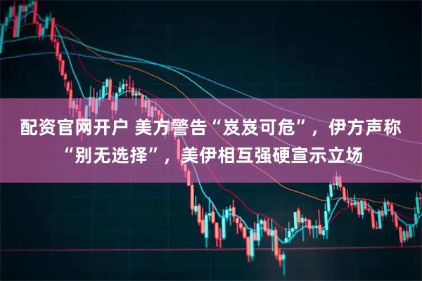 配资官网开户 美方警告“岌岌可危”，伊方声称“别无选择”，美伊相互强硬宣示立场