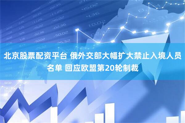 北京股票配资平台 俄外交部大幅扩大禁止入境人员名单 回应欧盟第20轮制裁