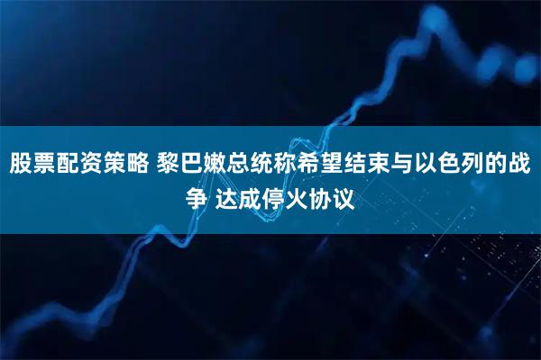 股票配资策略 黎巴嫩总统称希望结束与以色列的战争 达成停火协议