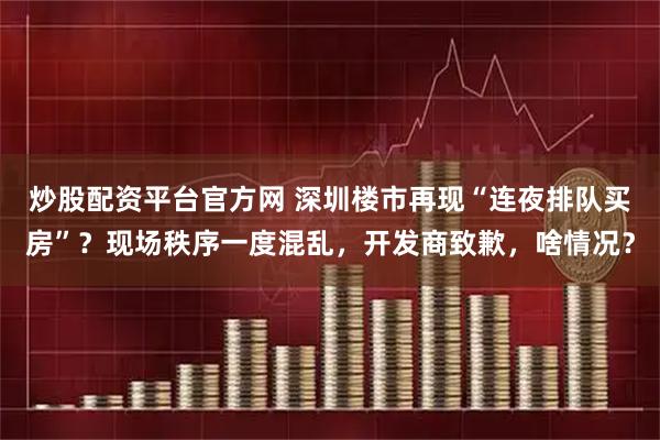 炒股配资平台官方网 深圳楼市再现“连夜排队买房”？现场秩序一度混乱，开发商致歉，啥情况？