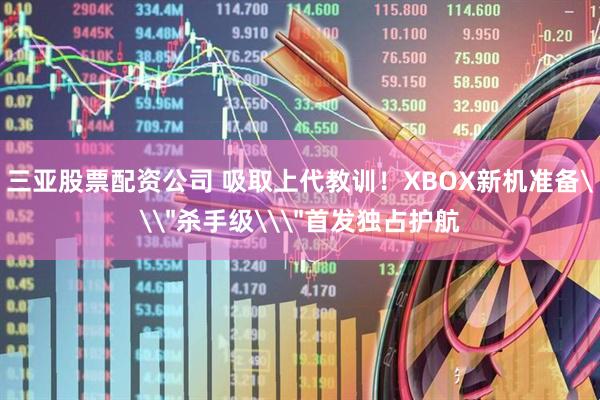 三亚股票配资公司 吸取上代教训！XBOX新机准备\＂杀手级\＂首发独占护航